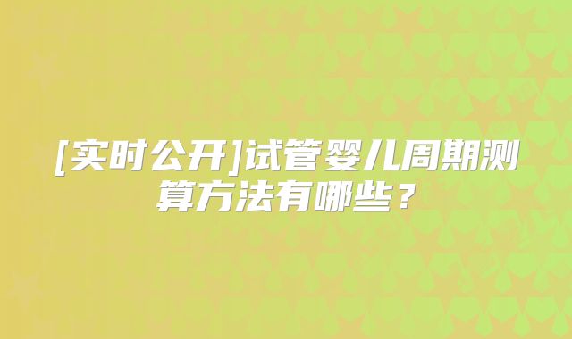 [实时公开]试管婴儿周期测算方法有哪些？