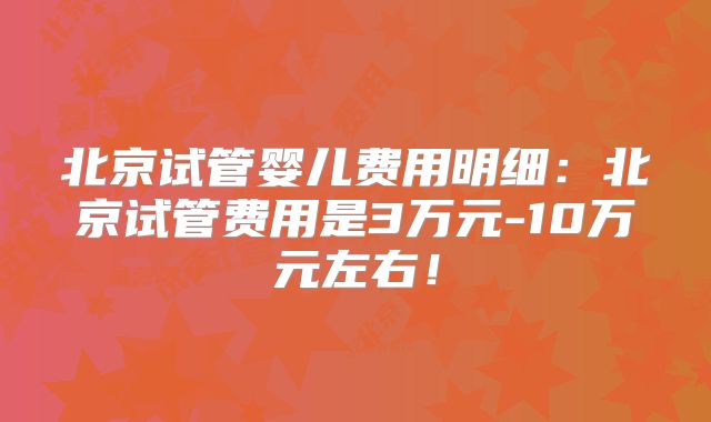 北京试管婴儿费用明细：北京试管费用是3万元-10万元左右！