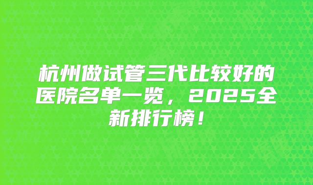 杭州做试管三代比较好的医院名单一览，2025全新排行榜！