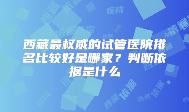 西藏最权威的试管医院排名比较好是哪家?判断依据是什么