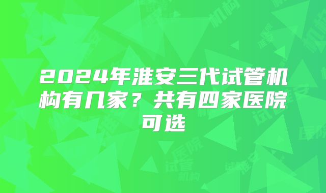 2024年淮安三代试管机构有几家？共有四家医院可选