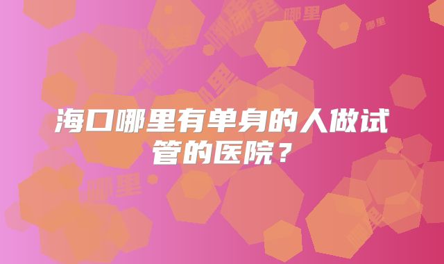 海口哪里有单身的人做试管的医院？