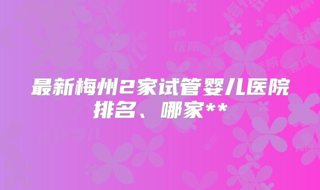 最新梅州2家试管婴儿医院排名、哪家**