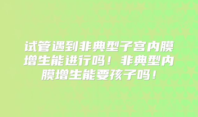 试管遇到非典型子宫内膜增生能进行吗！非典型内膜增生能要孩子吗！