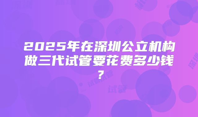 2025年在深圳公立机构做三代试管要花费多少钱?