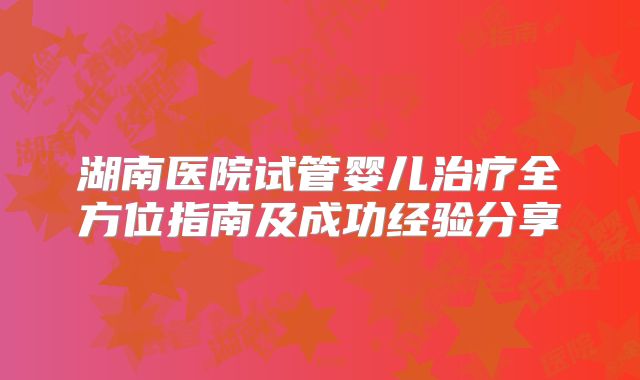 湖南医院试管婴儿治疗全方位指南及成功经验分享