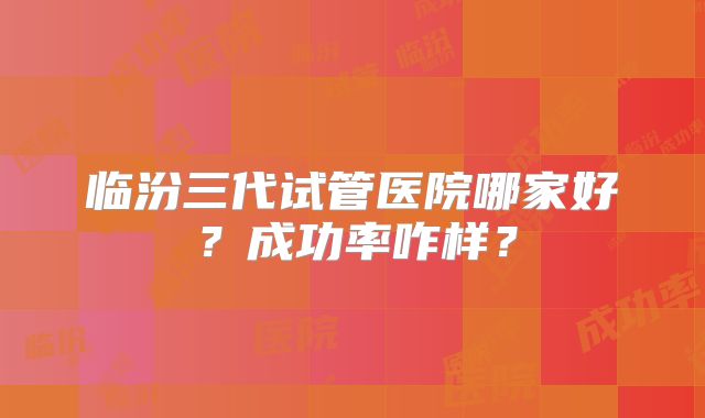 临汾三代试管医院哪家好？成功率咋样？