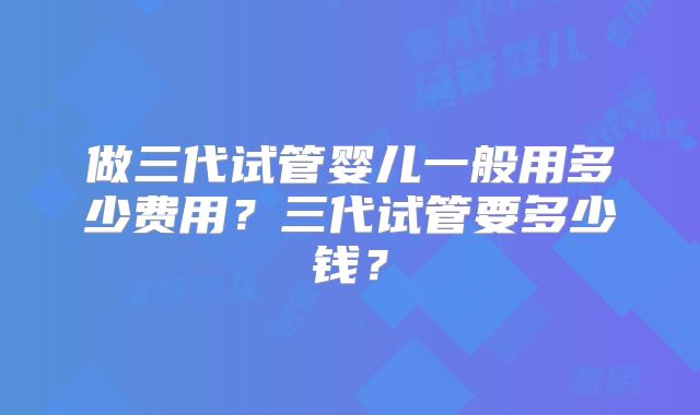 做三代试管婴儿一般用多少费用?三代试管要多少钱?