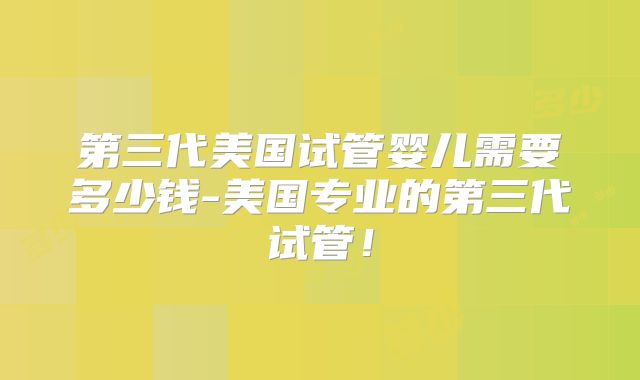 第三代美国试管婴儿需要多少钱-美国专业的第三代试管！