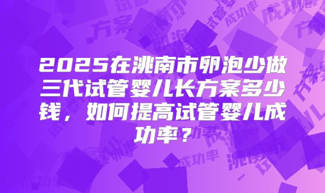 2025在洮南市卵泡少做三代试管婴儿长方案多少钱，如何提高试管婴儿成功率？