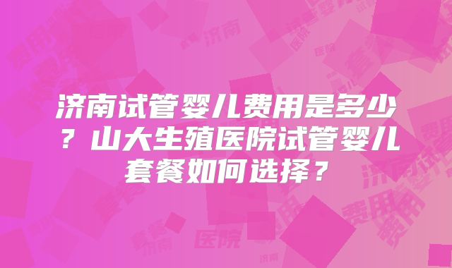 济南试管婴儿费用是多少？山大生殖医院试管婴儿套餐如何选择？