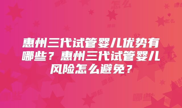 惠州三代试管婴儿优势有哪些？惠州三代试管婴儿风险怎么避免？