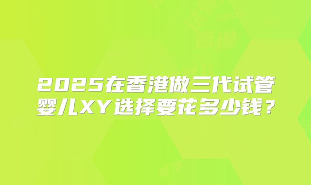 2025在香港做三代试管婴儿XY选择要花多少钱？