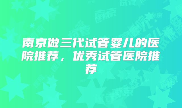 南京做三代试管婴儿的医院推荐，优秀试管医院推荐