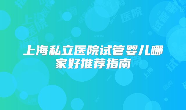上海私立医院试管婴儿哪家好推荐指南