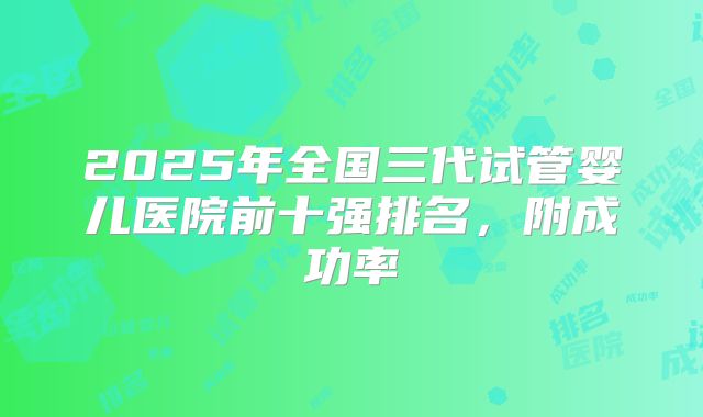 2025年全国三代试管婴儿医院前十强排名，附成功率