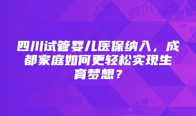 四川试管婴儿医保纳入，成都家庭如何更轻松实现生育梦想？