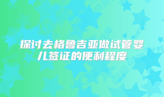 探讨去格鲁吉亚做试管婴儿签证的便利程度