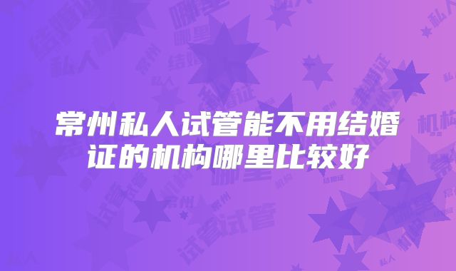 常州私人试管能不用结婚证的机构哪里比较好