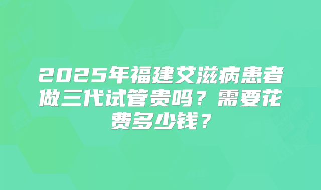 2025年福建艾滋病患者做三代试管贵吗？需要花费多少钱？