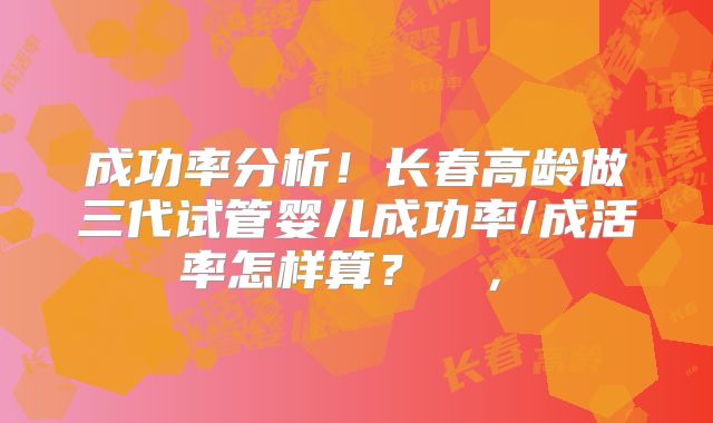 成功率分析！长春高龄做三代试管婴儿成功率/成活率怎样算？  ， 