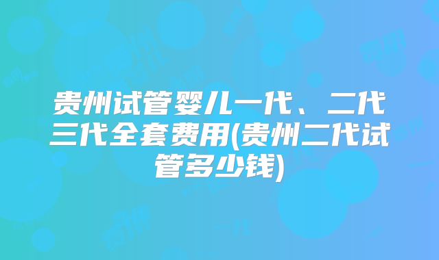贵州试管婴儿一代、二代三代全套费用(贵州二代试管多少钱)