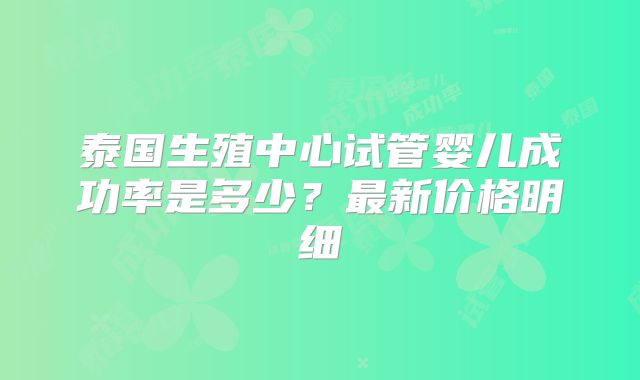 泰国生殖中心试管婴儿成功率是多少？最新价格明细