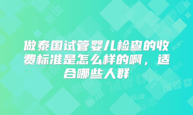 做泰国试管婴儿检查的收费标准是怎么样的啊，适合哪些人群
