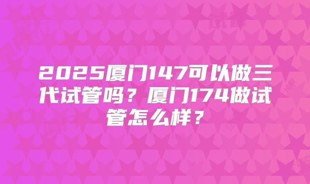 2025厦门147可以做三代试管吗？厦门174做试管怎么样？
