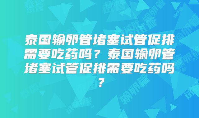 泰国输卵管堵塞试管促排需要吃药吗？泰国输卵管堵塞试管促排需要吃药吗？