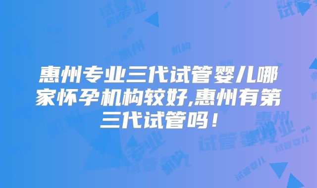 惠州专业三代试管婴儿哪家怀孕机构较好,惠州有第三代试管吗！