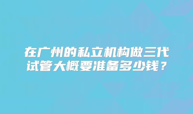 在广州的私立机构做三代试管大概要准备多少钱？