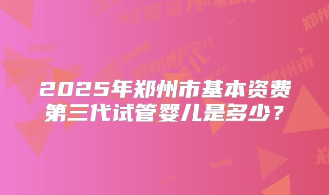 2025年郑州市基本资费第三代试管婴儿是多少？
