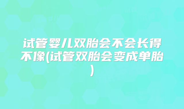 试管婴儿双胎会不会长得不像(试管双胎会变成单胎)