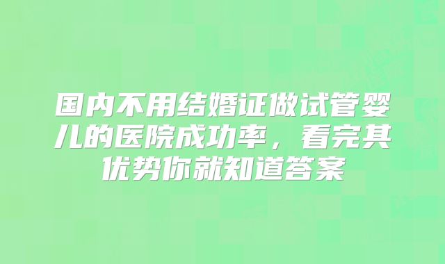 国内不用结婚证做试管婴儿的医院成功率,看完其优势你就知道答案