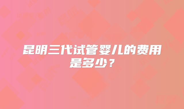 昆明三代试管婴儿的费用是多少？