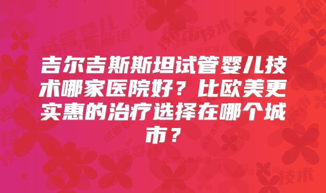 吉尔吉斯斯坦试管婴儿技术哪家医院好?比欧美更实惠的治疗选择在哪个城市?