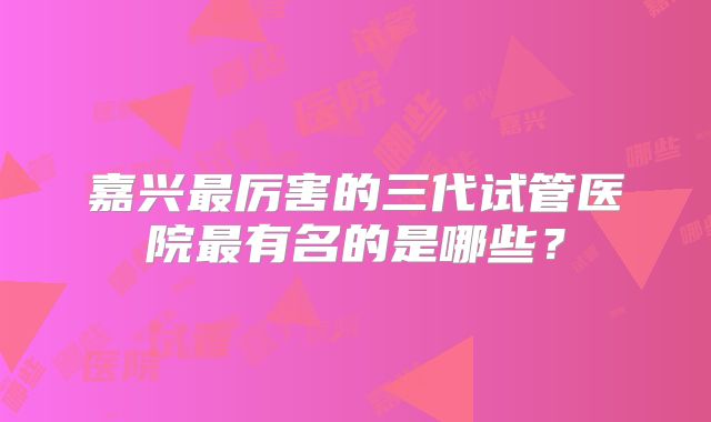 嘉兴最厉害的三代试管医院最有名的是哪些？