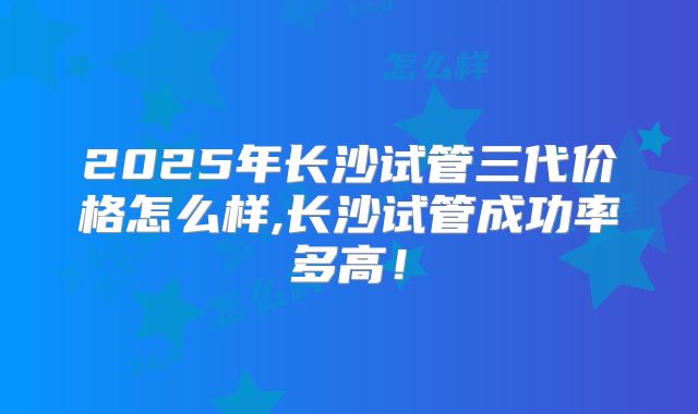 2025年长沙试管三代价格怎么样,长沙试管成功率多高！