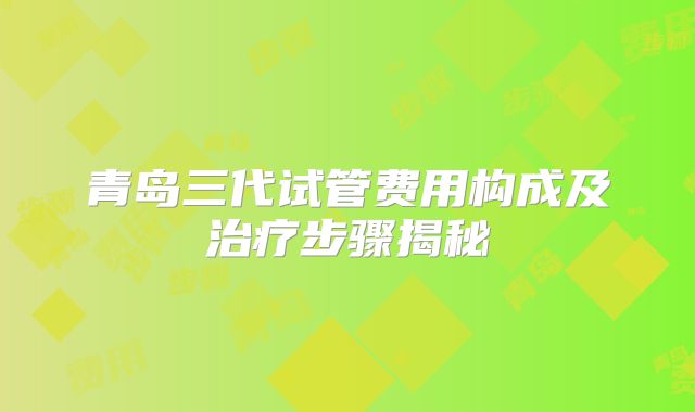 青岛三代试管费用构成及治疗步骤揭秘