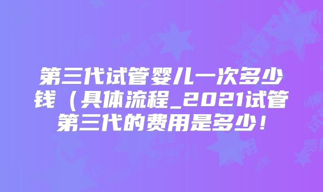 第三代试管婴儿一次多少钱(具体流程_2021试管第三代的费用是多少!
