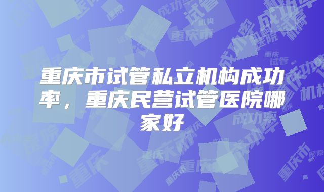 重庆市试管私立机构成功率，重庆民营试管医院哪家好