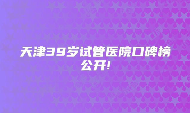 天津39岁试管医院口碑榜公开!
