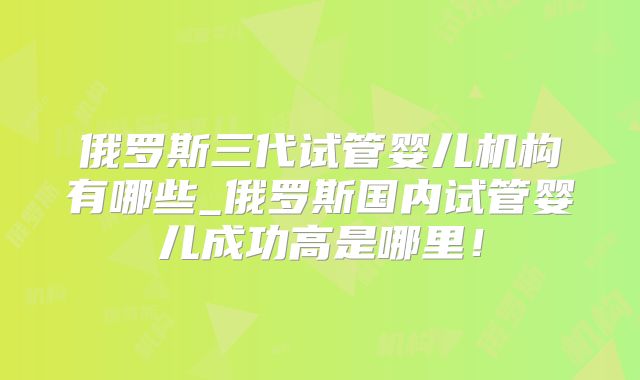 俄罗斯三代试管婴儿机构有哪些_俄罗斯国内试管婴儿成功高是哪里！