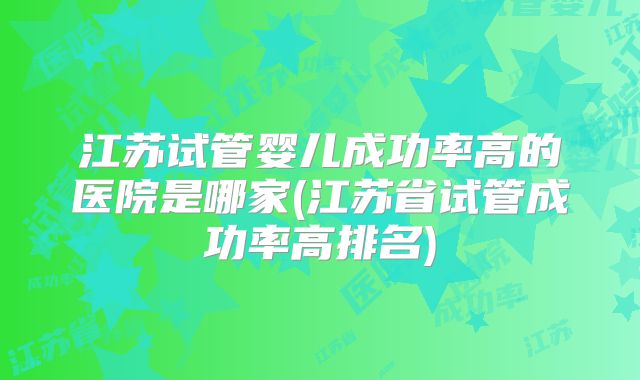 江苏试管婴儿成功率高的医院是哪家(江苏省试管成功率高排名)
