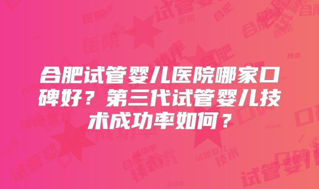 合肥试管婴儿医院哪家口碑好？第三代试管婴儿技术成功率如何？
