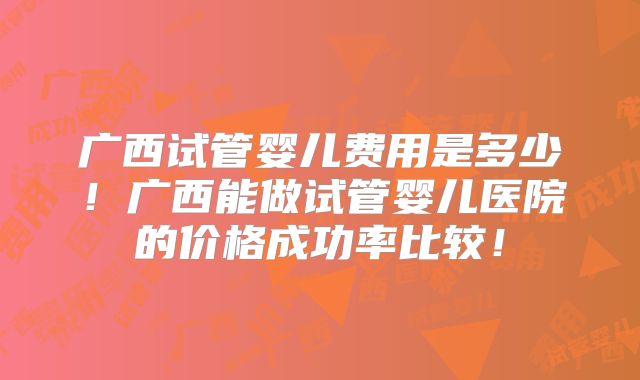 广西试管婴儿费用是多少！广西能做试管婴儿医院的价格成功率比较！