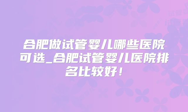 合肥做试管婴儿哪些医院可选_合肥试管婴儿医院排名比较好!