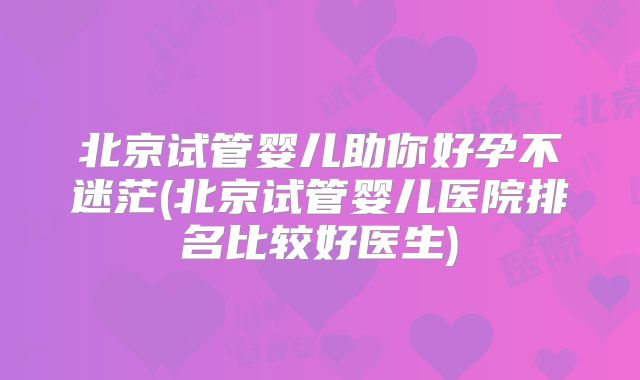 北京试管婴儿助你好孕不迷茫(北京试管婴儿医院排名比较好医生)