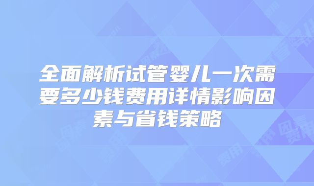 全面解析试管婴儿一次需要多少钱费用详情影响因素与省钱策略